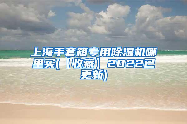 上海手套箱专用除湿机哪里买(【收藏】2022已更新)