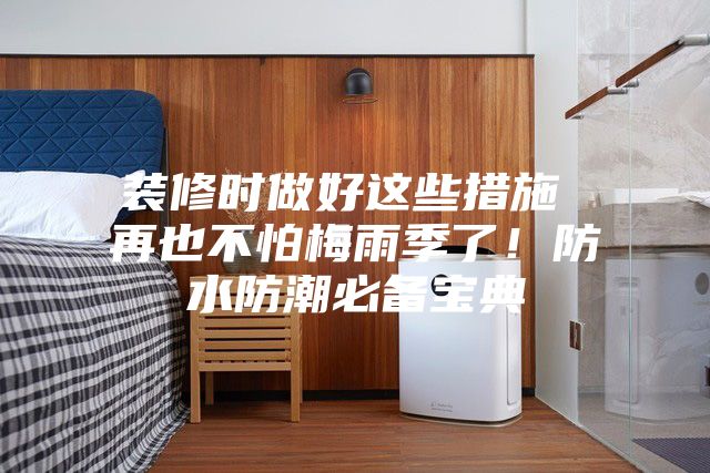 装修时做好这些措施 再也不怕梅雨季了！防水防潮必备宝典