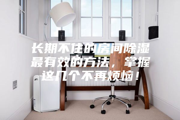 长期不住的房间除湿最有效的方法，掌握这几个不再烦恼！