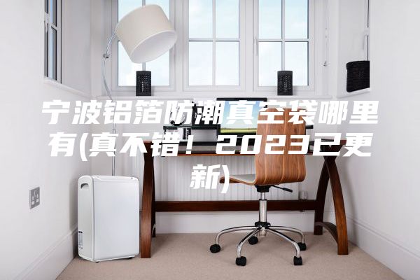 宁波铝箔防潮真空袋哪里有(真不错！2023已更新)
