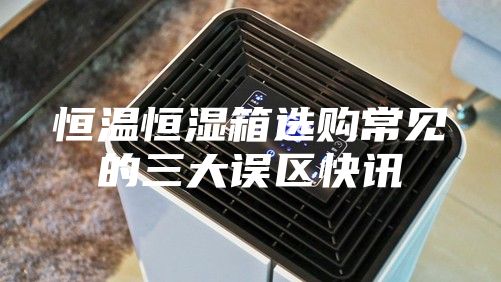 恒温恒湿箱选购常见的三大误区快讯
