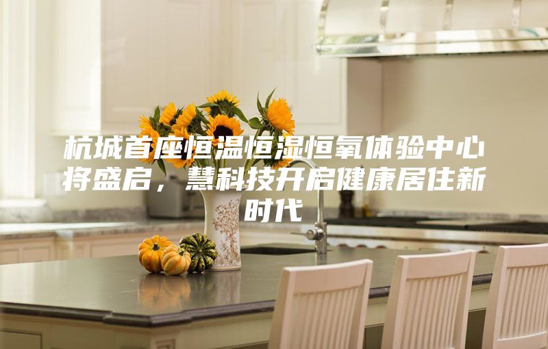 杭城首座恒温恒湿恒氧体验中心将盛启，慧科技开启健康居住新时代