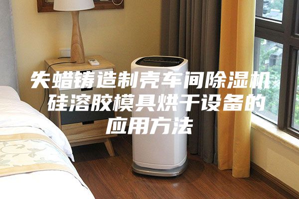 失蜡铸造制壳车间除湿机 硅溶胶模具烘干设备的应用方法
