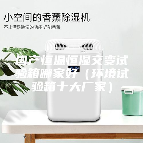 国产恒温恒湿交变试验箱哪家好（环境试验箱十大厂家）