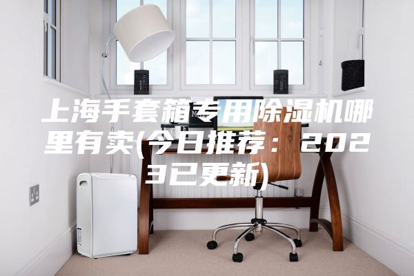 上海手套箱专用除湿机哪里有卖(今日推荐：2023已更新)