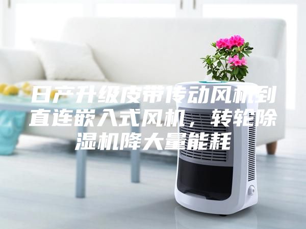 日产升级皮带传动风机到直连嵌入式风机，转轮除湿机降大量能耗