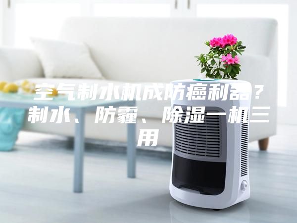 空气制水机成防癌利器？制水、防霾、除湿一机三用