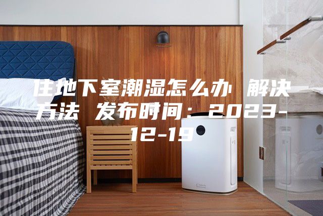 住地下室潮湿怎么办 解决方法 发布时间：2023-12-19