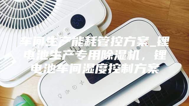 车间生产能耗管控方案_锂电池生产专用除湿机，锂电池车间湿度控制方案