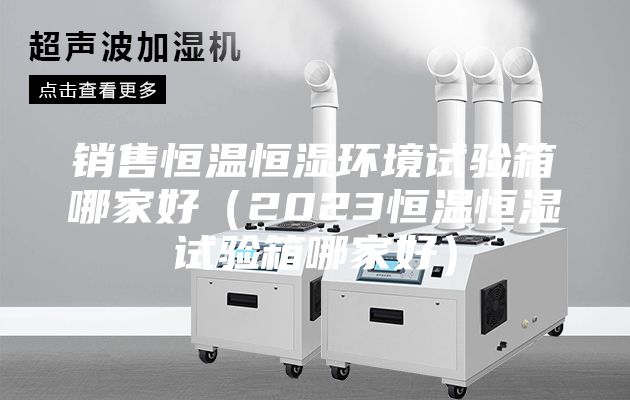 销售恒温恒湿环境试验箱哪家好（2023恒温恒湿试验箱哪家好）