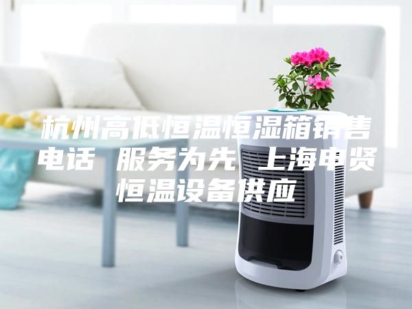 杭州高低恒温恒湿箱销售电话 服务为先 上海申贤恒温设备供应